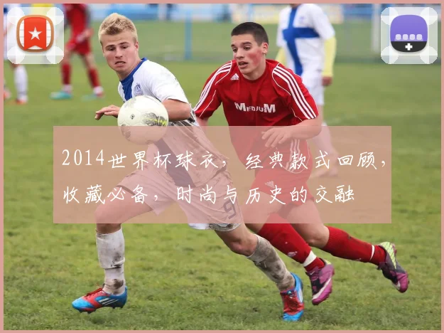 2014世界杯球衣，经典款式回顾，收藏必备，时尚与历史的交融